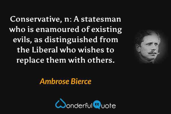 Conservative, n: A statesman who is enamoured of existing evils, as distinguished from the Liberal who wishes to replace them with others. - Ambrose Bierce quote.