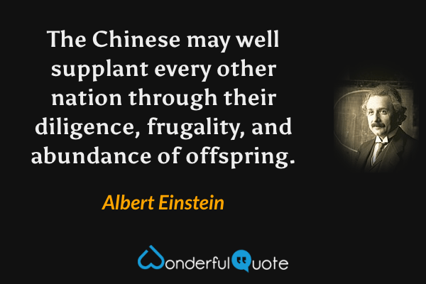 The Chinese may well supplant every other nation through their diligence, frugality, and abundance of offspring. - Albert Einstein quote.