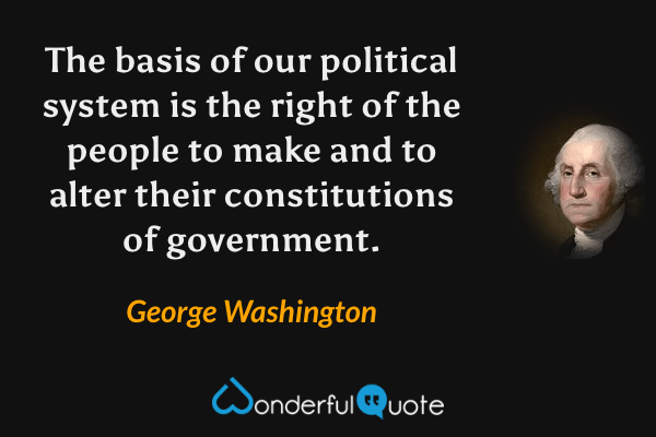 The basis of our political system is the right of the people to make and to alter their constitutions of government. - George Washington quote.