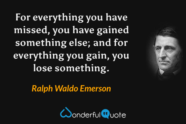 For everything you have missed, you have gained something else; and for everything you gain, you lose something. - Ralph Waldo Emerson quote.