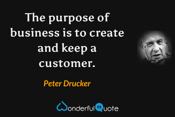The purpose of business is to create and keep a customer. - Peter Drucker quote.