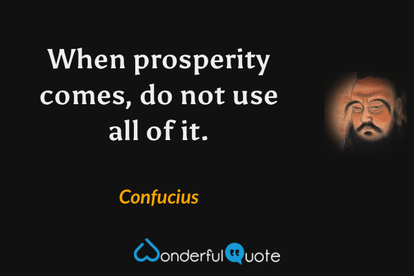 When prosperity comes, do not use all of it. - Confucius quote.