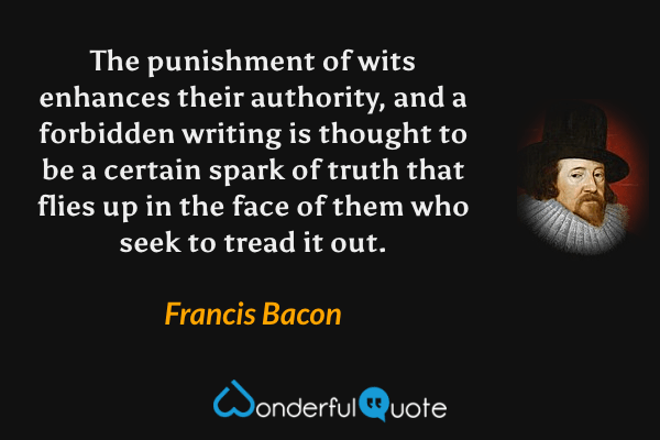 The punishment of wits enhances their authority, and a forbidden writing is thought to be a certain spark of truth that flies up in the face of them who seek to tread it out. - Francis Bacon quote.