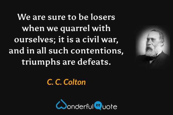 We are sure to be losers when we quarrel with ourselves; it is a civil war, and in all such contentions, triumphs are defeats. - C. C. Colton quote.