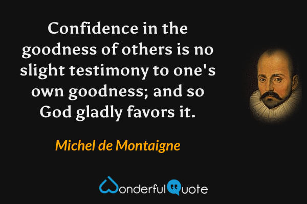 Confidence in the goodness of others is no slight testimony to one's own goodness; and so God gladly favors it. - Michel de Montaigne quote.