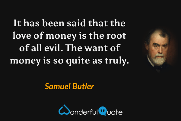 It has been said that the love of money is the root of all evil.  The want of money is so quite as truly. - Samuel Butler quote.