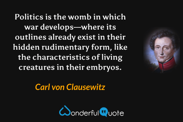 Politics is the womb in which war develops—where its outlines already exist in their hidden rudimentary form, like the characteristics of living creatures in their embryos. - Carl von Clausewitz quote.