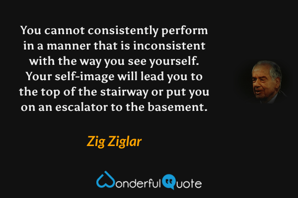 You cannot consistently perform in a manner that is inconsistent with the way you see yourself.  Your self-image will lead you to the top of the stairway or put you on an escalator to the basement. - Zig Ziglar quote.