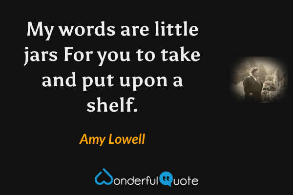 My words are little jars
For you to take and put upon a shelf. - Amy Lowell quote.