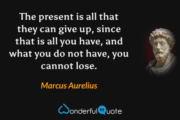 The present is all that they can give up, since that is all you have, and what you do not have, you cannot lose. - Marcus Aurelius quote.