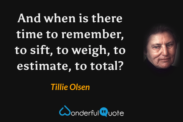 And when is there time to remember, to sift, to weigh, to estimate, to total? - Tillie Olsen quote.