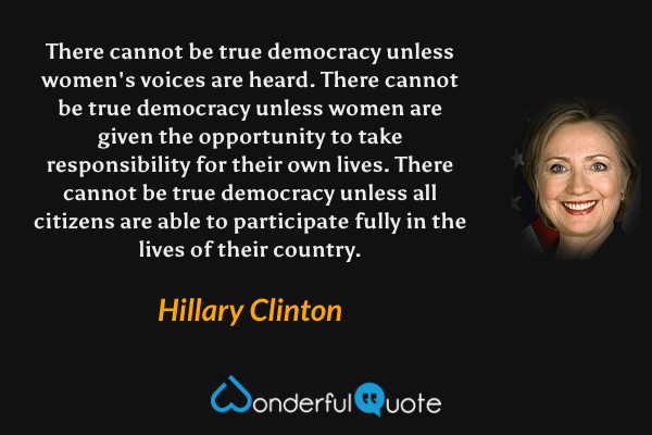 There cannot be true democracy unless women's voices are heard. There cannot be true democracy unless women are given the opportunity to take responsibility for their own lives. There cannot be true democracy unless all citizens are able to participate fully in the lives of their country. - Hillary Clinton quote.