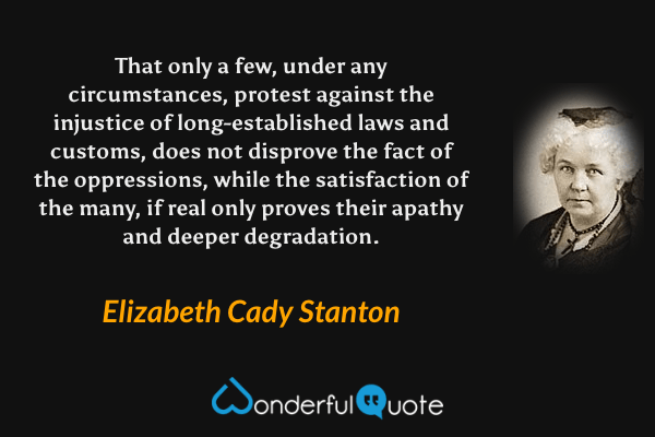 That only a few, under any circumstances, protest against the injustice of long-established laws and customs, does not disprove the fact of the oppressions, while the satisfaction of the many, if real only proves their apathy and deeper degradation. - Elizabeth Cady Stanton quote.
