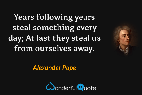 Years following years steal something every day;
At last they steal us from ourselves away. - Alexander Pope quote.