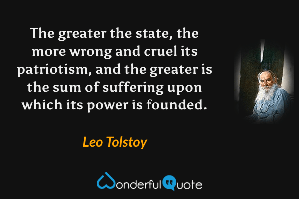 The greater the state, the more wrong and cruel its patriotism, and the greater is the sum of suffering upon which its power is founded. - Leo Tolstoy quote.
