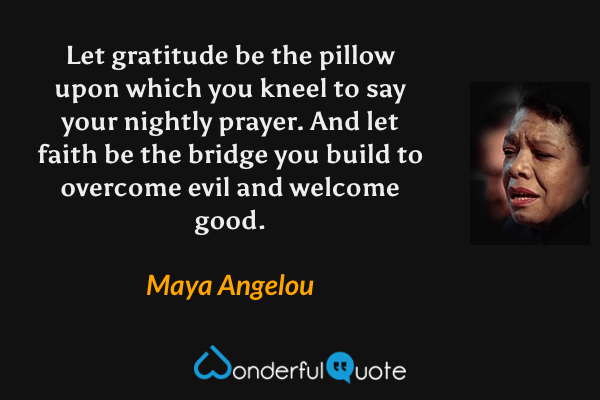 Let gratitude be the pillow upon which you kneel to say your nightly prayer. And let faith be the bridge you build to overcome evil and welcome good. - Maya Angelou quote.
