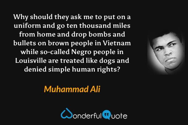 Why should they ask me to put on a uniform and go ten thousand miles from home and drop bombs and bullets on brown people in Vietnam while so-called Negro people in Louisville are treated like dogs and denied simple human rights? - Muhammad Ali quote.