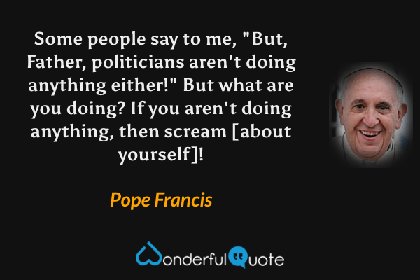 Some people say to me, "But, Father, politicians aren't doing anything either!" But what are you doing? If you aren't doing anything, then scream [about yourself]! - Pope Francis quote.
