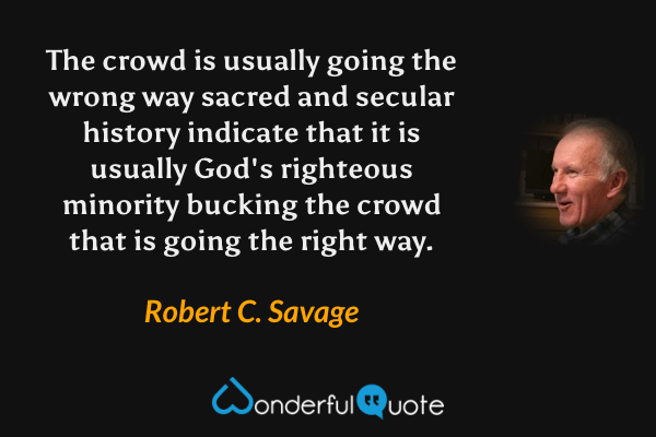 The crowd is usually going the wrong way sacred and secular history indicate that it is usually God's righteous minority bucking the crowd that is going the right way. - Robert C. Savage quote.