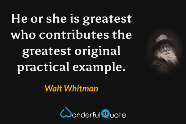 He or she is greatest who contributes the greatest original practical example. - Walt Whitman quote.