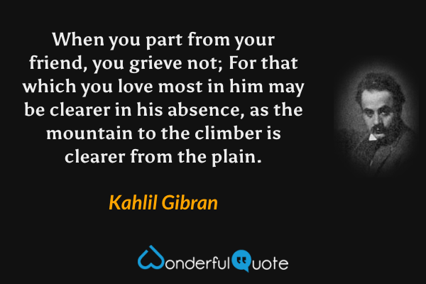 When you part from your friend, you grieve not;
For that which you love most in him may be clearer in his absence, as the mountain to the climber is clearer from the plain. - Kahlil Gibran quote.