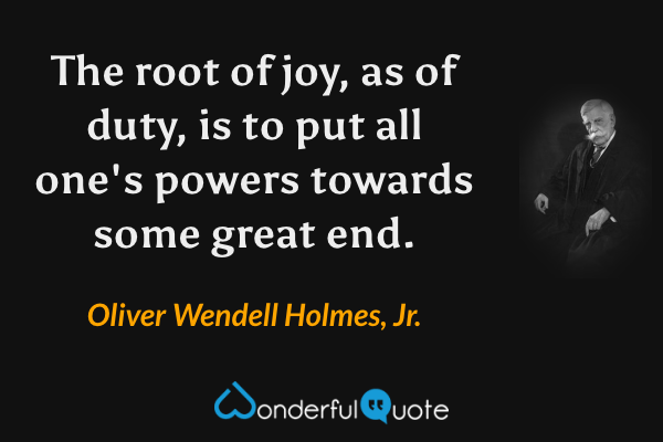 The root of joy, as of duty, is to put all one's powers towards some great end. - Oliver Wendell Holmes, Jr. quote.
