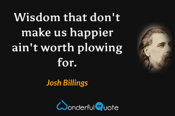 Wisdom that don't make us happier ain't worth plowing for. - Josh Billings quote.