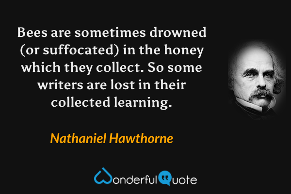 Bees are sometimes drowned (or suffocated) in the honey which they collect. So some writers are lost in their collected learning. - Nathaniel Hawthorne quote.