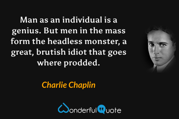 Man as an individual is a genius. But men in the mass form the headless monster, a great, brutish idiot that goes where prodded. - Charlie Chaplin quote.