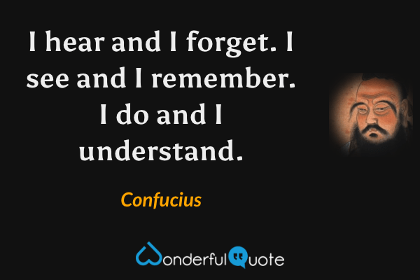 I hear and I forget. I see and I remember. I do and I understand. - Confucius quote.
