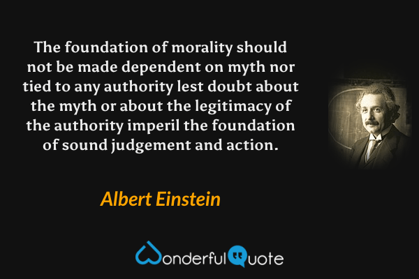 The foundation of morality should not be made dependent on myth nor tied to any authority lest doubt about the myth or about the legitimacy of the authority imperil the foundation of sound judgement and action. - Albert Einstein quote.