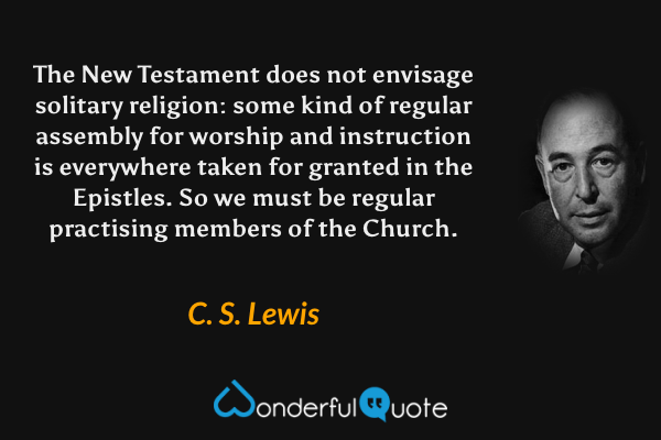 The New Testament does not envisage solitary religion: some kind of regular assembly for worship and instruction is everywhere taken for granted in the Epistles. So we must be regular practising members of the Church. - C. S. Lewis quote.