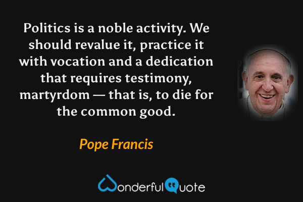 Politics is a noble activity. We should revalue it, practice it with vocation and a dedication that requires testimony, martyrdom — that is, to die for the common good. - Pope Francis quote.