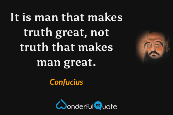 It is man that makes truth great, not truth that makes man great. - Confucius quote.