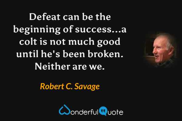 Defeat can be the beginning of success...a colt is not much good until he's been broken. Neither are we. - Robert C. Savage quote.