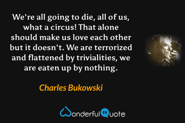 We're all going to die, all of us, what a circus! That alone should make us love each other but it doesn't. We are terrorized and flattened by trivialities, we are eaten up by nothing. - Charles Bukowski quote.