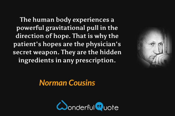 The human body experiences a powerful gravitational pull in the direction of hope. That is why the patient's hopes are the physician's secret weapon. They are the hidden ingredients in any prescription. - Norman Cousins quote.