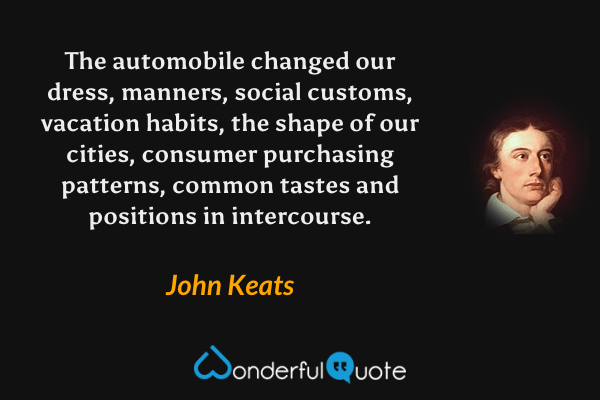 The automobile changed our dress, manners, social customs, vacation habits, the shape of our cities, consumer purchasing patterns, common tastes and positions in intercourse. - John Keats quote.