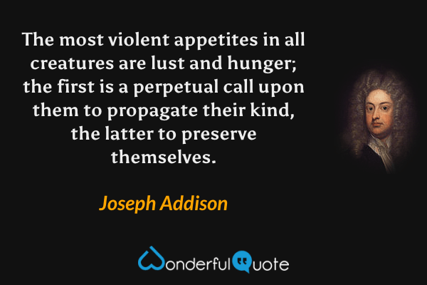 The most violent appetites in all creatures are lust and hunger; the first is a perpetual call upon them to propagate their kind, the latter to preserve themselves. - Joseph Addison quote.