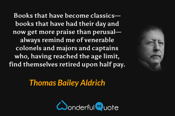 Books that have become classics—books that have had their day and now get more praise than perusal—always remind me of venerable colonels and majors and captains who, having reached the age limit, find themselves retired upon half pay. - Thomas Bailey Aldrich quote.