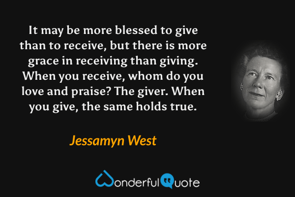 It may be more blessed to give than to receive, but there is more grace in receiving than giving. When you receive, whom do you love and praise?  The giver. When you give, the same holds true. - Jessamyn West quote.
