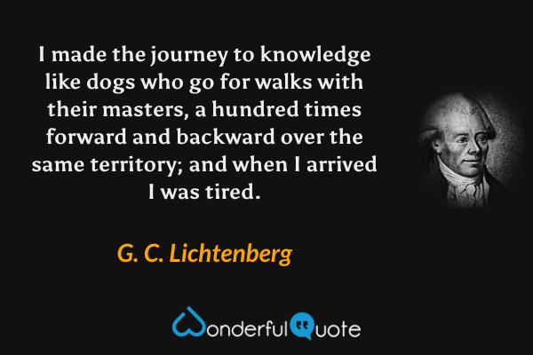 I made the journey to knowledge like dogs who go for walks with their masters, a hundred times forward and backward over the same territory; and when I arrived I was tired. - G. C. Lichtenberg quote.