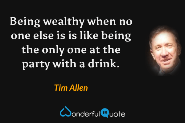 Being wealthy when no one else is is like being the only one at the party with a drink. - Tim Allen quote.
