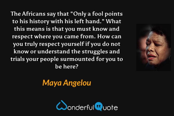 The Africans say that "Only a fool points to his history with his left hand." What this means is that you must know and respect where you came from. How can you truly respect yourself if you do not know or understand the struggles and trials your people surmounted for you to be here? - Maya Angelou quote.
