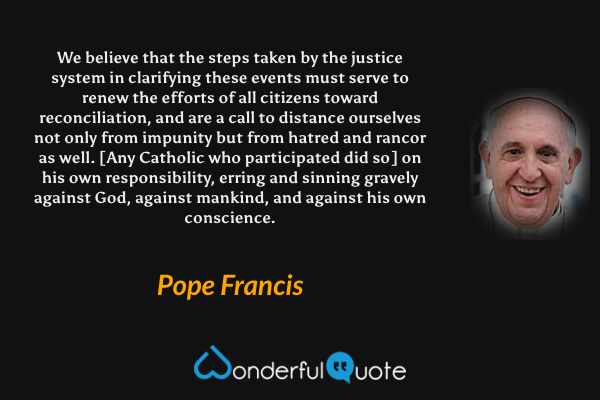 We believe that the steps taken by the justice system in clarifying these events must serve to renew the efforts of all citizens toward reconciliation, and are a call to distance ourselves not only from impunity but from hatred and rancor as well. [Any Catholic who participated did so] on his own responsibility, erring and sinning gravely against God, against mankind, and against his own conscience. - Pope Francis quote.