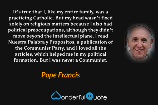It's true that I, like my entire family, was a practicing Catholic. But my head wasn't fixed solely on religious matters because I also had political preoccupations, although they didn't move beyond the intellectual plane. I read Nuestra Palabra y Propositos, a publication of the Communist Party, and I loved all the articles, which helped me in my political formation. But I was never a Communist. - Pope Francis quote.