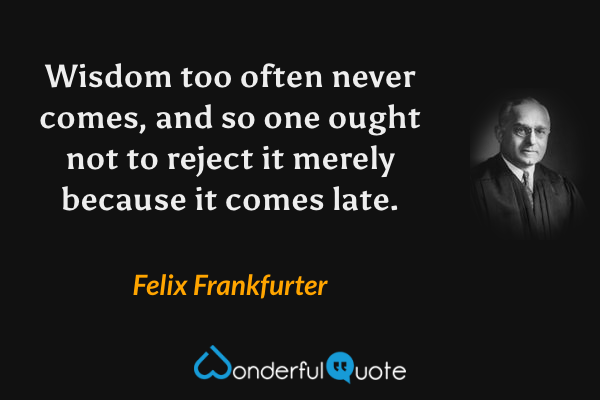 Wisdom too often never comes, and so one ought not to reject it merely because it comes late. - Felix Frankfurter quote.