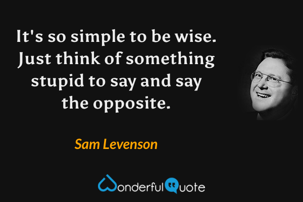 It's so simple to be wise. Just think of something stupid to say and say the opposite. - Sam Levenson quote.