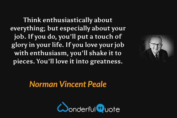 Think enthusiastically about everything; but especially about your job. If you do, you'll put a touch of glory in your life. If you love your job with enthusiasm, you'll shake it to pieces. You'll love it into greatness. - Norman Vincent Peale quote.