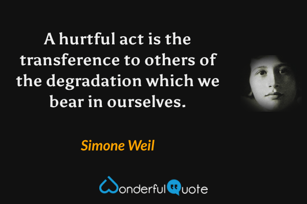 A hurtful act is the transference to others of the degradation which we bear in ourselves. - Simone Weil quote.